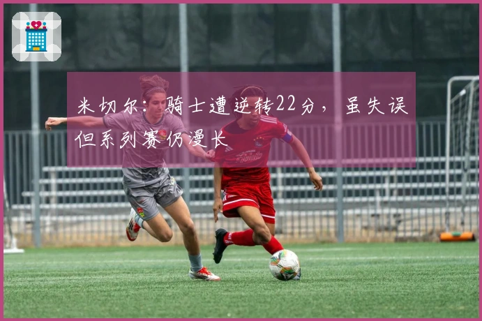 米切尔：骑士遭逆转22分，虽失误但系列赛仍漫长