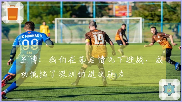 王博：我们在落后情况下迎战，成功抵挡了深圳的进攻压力