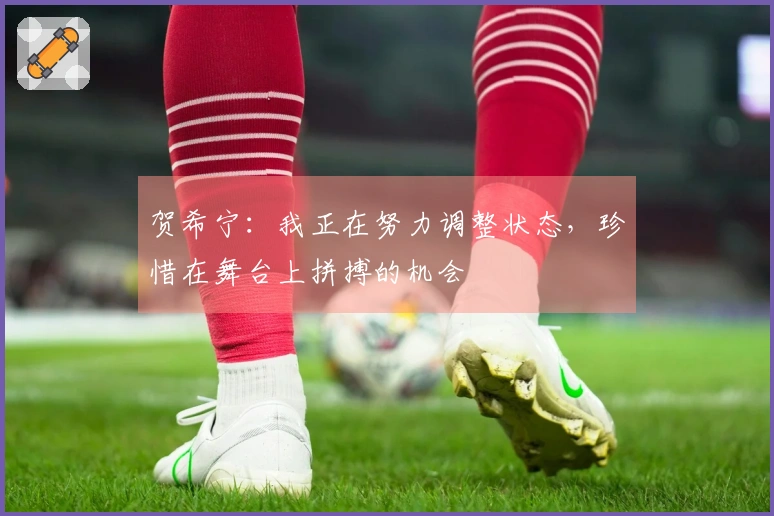 贺希宁：我正在努力调整状态，珍惜在舞台上拼搏的机会